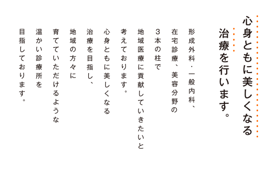 心身ともに美しくなる治療を行います。形成外科・一般内科、在宅診療、美容分野の3本柱で地域医療に貢献していきたいと考えております。心身ともに美しくなる治療を目指し、地域の方々に育てていただけるような温かい診療所を目指しております。